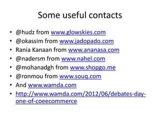 Some useful contacts
•   @hudz from www.glowskies.com
•   @okassim from www.jadopado.com
•   Rania Kanaan from www.ananasa.com
•   @nadersm from www.nahel.com
•   @mohanadgh from www.shopgo.me
•   @ronmou from www.souq.com
•   And www.wamda.com
•   http://www.wamda.com/2012/06/debates-day-
    one-of-coeecommerce
 