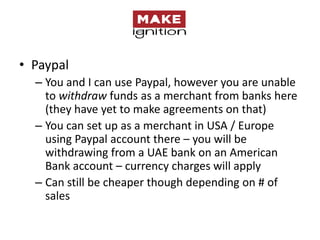 • Paypal
  – You and I can use Paypal, however you are unable
    to withdraw funds as a merchant from banks here
    (they have yet to make agreements on that)
  – You can set up as a merchant in USA / Europe
    using Paypal account there – you will be
    withdrawing from a UAE bank on an American
    Bank account – currency charges will apply
  – Can still be cheaper though depending on # of
    sales
 