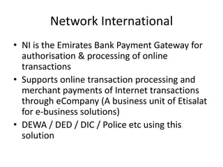 Network International
• NI is the Emirates Bank Payment Gateway for
  authorisation & processing of online
  transactions
• Supports online transaction processing and
  merchant payments of Internet transactions
  through eCompany (A business unit of Etisalat
  for e-business solutions)
• DEWA / DED / DIC / Police etc using this
  solution
 