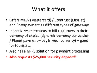 What it offers
• Offers MIGS (Mastercard) / Comtrust (Etisalat)
  and Enterpayment as different types of gateways
• Incentivizes merchants to bill customers in their
  currency of choice (dynamic currency conversion
  / Planet payment – pay in your currency) – good
  for tourists….
• Also has a GPRS solution for payment processing
• Also requests $25,000 security deposit!!
 