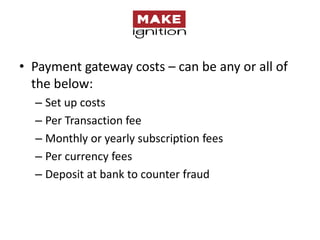 • Payment gateway costs – can be any or all of
  the below:
  – Set up costs
  – Per Transaction fee
  – Monthly or yearly subscription fees
  – Per currency fees
  – Deposit at bank to counter fraud
 