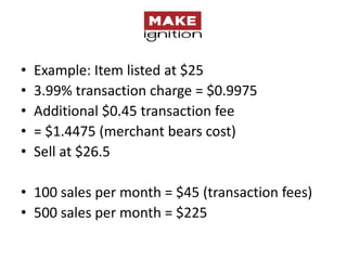 •   Example: Item listed at $25
•   3.99% transaction charge = $0.9975
•   Additional $0.45 transaction fee
•   = $1.4475 (merchant bears cost)
•   Sell at $26.5

• 100 sales per month = $45 (transaction fees)
• 500 sales per month = $225
 
