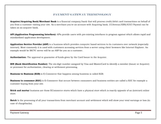 Payment Gateway Terminology
Acquirer/Acquiring Bank/Merchant Bank is a financial company/bank that will process credit/debit card transactions on behalf of
you from a customer visiting your site. As a merchant you've an account with Acquiring bank. CCAvenue/EBS/ICICI Payseal can be
taken as an acquirer bank.
API (Application Programming Interface): APIs provide users with pre-existing interfaces to program against which allows rapid and
standardized application development.
Application Service Provider (ASP) is a business which provides computer based services to its customers over network (especially
internet). Most commonly it is used with customers accessing services from a server using client browsers like Internet Explorer. An
example would be IRCTC server will be an ASP for you as a customer.
Authorization: The approval or guarantee of funds given by the Card Issuer to the Acquirer.
BIN (Bank Identification Number): The six-digit number assigned by Visa and MasterCard to identify a member (Issuer or Acquirer)
or processor for authorization, clearing or settlement processing.
Business to Business (B2B) is E-Commerce that happens among business is called B2B.
Business to consumer (B2C) is E-Commerce that occurs between consumers and business entities are called a B2C for example a
customer buying from your site.
Brick and mortar business are those ECommerce stores which have a physical store which is exactly opposite of an (internet) online
store.
Batch Is the processing of all your transactions from merchant account and settlement which will show your total earnings or loss (in
case of chargebacks).

Payment Gateway

Page 3

 