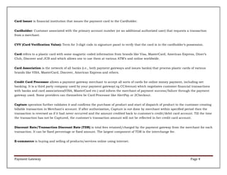 Card Issuer is financial institution that issues the payment card to the Cardholder.
Cardholder: Customer associated with the primary account number (or an additional authorized user) that requests a transaction
from a merchant.
CVV (Card Verification Value): Term for 3-digit code in signature panel to verify that the card is in the cardholder’s possession.
Card refers to a plastic card with some magnetic coded information from brands like Visa, MasterCard, American Express, Diner’s
Club, Discover and JCB and which allows one to use them at various ATM’s and online worldwide.
Card Association is the network of all banks (i.e., both payment gateways and issues banks) that process plastic cards of various
brands like VISA, MasterCard, Discover, American Express and others.
Credit Card Processor allows a payment gateway merchant to accept all sorts of cards for online money payment, including net
banking. It is a third party company used by your payment gateway( eg CCAvenue) which negotiates customer financial transactions
with banks and card associations(VISA, MasterCard etc.) and inform the merchant of payment success/failure through the payment
gateway used. Some providers can themselves be Card Processor like AlertPay or 2Checkout.
Capture operation further validates it and confirms the purchase of product and start of dispatch of product to the customer creating
billable transaction in Merchant's account. If after authorization, Capture is not done by merchant within specified period then the
transaction is reversed as if it had never occurred and the amount credited back to customer's credit/debit card account. Till the time
the transaction has not be Captured, the customer's transaction amount will not be reflected in her credit card account.
Discount Rate/Transaction Discount Rate (TDR) is total fees retained/charged by the payment gateway from the merchant for each
transaction. It can be fixed percentage or fixed amount. The largest component of TDR is the interchange fee.
E-commerce is buying and selling of products/services online using internet.

Payment Gateway

Page 4

 
