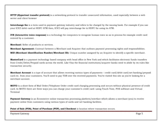 HTTP (Hypertext transfer protocol) is a networking protocol to transfer unsecured information, used especially between a web
server and client browser
Interchange fee is a term used in payment gateway industry and refers to fee charged by the issuing bank. For example if you use
your ICICI debit card at HDFC ATM then, ICICI will pay interchange fee to HDFC for using its ATM.
IVR (Interactive voice response) is a technology for computers to recognize human voice so as to process for example credit card
entered by a customer.
Merchant: Seller of products or services.
Merchant Agreement: Contract between a Merchant and Acquirer that outlines payment processing rights and responsibilities.
MID (Merchant Identification Number/Merchant ID): Unique number assigned by an Acquirer to identify a specific merchant.
MasterCard is a payment technology based company with head office in New York and which facilitates electronic funds transfers
from Credit/Debit/Prepaid cards across the world. Like Visa the financial institutions/acquirer banks need to abide by its rules like
transaction security.
Merchant Account is a type of account that allows receiving various types of payments - credit card/debit card/net banking/prepaid
card etc. from your customers. You’ll need to pay TDR over the received payments. You’ve visited this site as you’re looking for a
merchant account.
MOTO is a short form of Mail Order/Telephone Order credit card charging processing and occurs without physical presence of credit
card. In MOTO there are three ways you can charge your customer’s credit card: using Touch Tone, POS software and Virtual
Terminal
Payment Gateway is an Ecommerce online transaction processing platform/interface which allows a merchant (you) to receive
payment online from customers using various types of cards and net banking facilities.
Point of Sale (POS), Point of Purchase (POP), and Checkout is location where transaction occurs.

Payment Gateway

Page 5

 