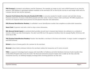 POS Terminal is hardware and software used for Checkouts. For example you swipe-in your card in POS Terminal at any shop for
payment. POS Software is specialized software available on the merchant’s PC so that he/she can key-in and charge credit card of a
customer directly from his/her keyboard.
Payment Card Industry Data Security Standard (PCI DSS) is a security standard to handle customer and card data during
financial transaction of various credit/debit/prepaid and other cards. It aims to reduce credit card frauds. PCI DSS compliance is
must for all companies which store/process secured payment data like card information.
PIN (Personal Identification Number): A cardholder’s secret identification number that completes an online debit transaction.
Smart Card: A payment card with a built in chip to store information.
SSL (Secured Socket Layer) is a protocol which provides secured way to transmit data between two softwares on a network or
internet, without any risk of interception. You don’t need SSL but if the payment interfaces from for example PayPal, CCAvenue will
work only in SSL.
TID (Terminal Identification Number): Number that identifies a merchant to the front-end network. A unique number is assigned to
each POS terminal.
Refund is return of money paid to the customer by the merchant.
Reversal is done before settlement wherein the merchant undoes the transaction as if it never occurred.
VISA is a payment technology based company with head office in California and which facilitates electronic funds transfers from
Credit/Debit/Prepaid cards across the world. The financial institutions/acquirer banks need to abide by the Visa rules like
transaction security, not allowing charging surcharge when receiving payments via Visa card.

Payment Gateway

Page 6

 