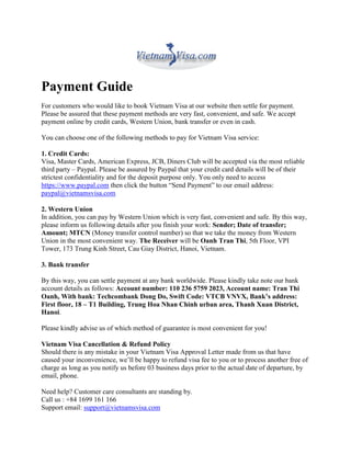 Payment Guide
For customers who would like to book Vietnam Visa at our website then settle for payment.
Please be assured that these payment methods are very fast, convenient, and safe. We accept
payment online by credit cards, Western Union, bank transfer or even in cash.

You can choose one of the following methods to pay for Vietnam Visa service:

1. Credit Cards:
Visa, Master Cards, American Express, JCB, Diners Club will be accepted via the most reliable
third party – Paypal. Please be assured by Paypal that your credit card details will be of their
strictest confidentiality and for the deposit purpose only. You only need to access
https://www.paypal.com then click the button “Send Payment” to our email address:
paypal@vietnamsvisa.com

2. Western Union
In addition, you can pay by Western Union which is very fast, convenient and safe. By this way,
please inform us following details after you finish your work: Sender; Date of transfer;
Amount; MTCN (Money transfer control number) so that we take the money from Western
Union in the most convenient way. The Receiver will be Oanh Tran Thi, 5th Floor, VPI
Tower, 173 Trung Kinh Street, Cau Giay District, Hanoi, Vietnam.

3. Bank transfer

By this way, you can settle payment at any bank worldwide. Please kindly take note our bank
account details as follows: Account number: 110 236 5759 2023, Account name: Tran Thi
Oanh, With bank: Techcombank Dong Do, Swift Code: VTCB VNVX, Bank’s address:
First floor, 18 – T1 Building, Trung Hoa Nhan Chinh urban area, Thanh Xuan District,
Hanoi.

Please kindly advise us of which method of guarantee is most convenient for you!

Vietnam Visa Cancellation & Refund Policy
Should there is any mistake in your Vietnam Visa Approval Letter made from us that have
caused your inconvenience, we’ll be happy to refund visa fee to you or to process another free of
charge as long as you notify us before 03 business days prior to the actual date of departure, by
email, phone.

Need help? Customer care consultants are standing by.
Call us : +84 1699 161 166
Support email: support@vietnamsvisa.com
 