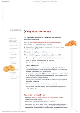 06/01/2023, 11:05 Payment Guideline | Bakery & Patisserie Courses in Pune | SSCA
https://www.ssca.edu.in/bakery-patisserie-payment-guideline 1/2
Programmes
DIPLOMA IN
BAKERY AND
PATISSERIE
SKILLS (DBPS)
About DBPS

Programme
Structure

Orientation and
Pedagogy

Eligibility
Criteria

Admission
Schedule

Fees

How to Apply

Payment
Guidelines

Stakeholder
Feedback

 Payment Guidelines
Fee Payment and Submission of Fee Payment Information for
subsequent Installments:
Log on to https://siu.ishinfo.com/SIUPGPD21/Register/Index.aspx
Make sure that the Fees are paid before due date.
1. You are advised to go through the instructions for Payment of Fees as
mentioned in your offer letter.
2.Proceed to the Fee Payment Submission tab.
3.Perform the following steps on the Fee Payment Submission Tab:
Important Instructions
Select the programme for which you desire to take provisional admission
Select the semester for payment of fees (as applicable).
Click the radio button against the due date.
Click on view fee details.
You may opt for online payment (through net banking/Debit Card/Credit Card)
using payment gateway of SIU. In case if payment is made by this payment mode,
applicable charges will be borne by the candidate.
In case you make payment by EFT Mode, make sure that you are making payment
as per instructions mentioned on the portal. Please note that you need not submit
the payment details to Institute in this case.
In case you make payment by Demand Draft, ensure that correct payment details
are updated on the portal.
Click on submit to complete the formalities of Payment of Fees.
You are advised to generate eReceipt towards your Payment of Fees from the
“Make Payment Tab”
Please login to https://siu.ishinfo.com/SIUPGPD21/Register/Index.aspx for
completion of formalities towards:
Submission of Online Application for Provisional Admission
Submission of Fee Payment details: In case if the payment is made by option b or c
mentioned above, it is mandatory to update payment details on this URL. Institute
will not be able to authenticate your payment unless these details are updated.
ANNOUNCEMENT CAUTION NOTICE
 