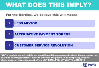 WHAT DOES THIS IMPLY?
    For the Nordics, we believe this will mean:

      1    LESS ME-TOO


      2    ALTERNATIVE PAYMENT TOKENS


      3    CUSTOMER SERVICE REVOLUTION


“We’re moving toward mobile personal financial management, where the consumer not
only has banking functions, but can also use the phone to do budgeting, receive
alerts about overspending, get offers etc” BEN LOVE, VP VANTIV, JAN 2012

    11
 