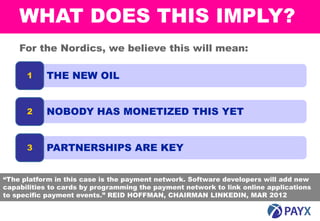 WHAT DOES THIS IMPLY?
    For the Nordics, we believe this will mean:

      1    THE NEW OIL


      2    NOBODY HAS MONETIZED THIS YET


      3    PARTNERSHIPS ARE KEY


“The platform in this case is the payment network. Software developers will add new
capabilities to cards by programming the payment network to link online applications
to specific payment events.” REID HOFFMAN, CHAIRMAN LINKEDIN, MAR 2012

    16
 