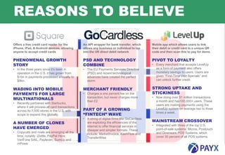 REASONS TO BELIEVE

Offers a free credit card reader for the        An API wrapper for bank transfer, which       Mobile app which allows users to link
iPhone, iPad, & Android devices, allowing       allows any business or individual to tap      their debit or credit card to a unique QR
anyone to accept credit cards                   into the UK direct debit network              code and then scan this to pay for items.

PHENOMENAL GROWTH                               PSD AND TECHNOLOGY                            PIVOT TO LOYALTY
STORY                                           COMBINE                                       • Every merchant that accepts LevelUp
• In the three years since it’s been in         • The EU Payments Services Directive            as a form of payment also offers
  operation in the U.S. it has grown from         (PSD) and recent technological                monetary savings to users. Users are
  $1bn in payments processed annually to          advances have created the perfect             given “First-Time Visit Specials” and
  $8bn.                                           storm                                         can unlock further credit.


WADING INTO MOBILE                              MERCHANT FRIENDLY                             STRONG UPTAKE AND
PAYMENTS FOR LARGE                              • Charges a one percent fee on the            STICKINESS
MULTINATIONALS                                    transaction, but never charges more         • Now doing over $1 million transactions
                                                  than £2                                       a month and has100,000+ users. These
• Recently partnered with Starbucks,
                                                                                                users are making payments using the
  where it will process all card transactions
  across its 7,000 stores in the U.S. with      PART OF A GROWING                               LevelUp system on average two to three
                                                “FINTECH” WAVE
                                                                                                times a week.
  scope to expand this globally.
                                                • A string of digital firms like GoCardless
                                                                                              MAINSTREAM CROSSOVER
A NUMBER OF CLONES                                are exploiting the efficiencies of the
                                                                                              • Integrated with three of the top U.S.
HAVE EMERGED                                      internet to offer financial services in
                                                                                                point-of-sale systems: Micros, Positouch
                                                  cheaper and simpler formats. These
• Copycats and rivals are emerging all the                                                      and Dinerware POS Systems, which
                                                  include: MarketInvoice, KashFlow and
  time, notably: iZettle, PayPal Here,                                                          cover 30 percent of all POS systems.
                                                  TransferWise
  VeriFone SAIL, Payleven, SumUp and
  mPowa
6
 