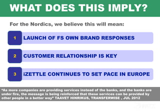 WHAT DOES THIS IMPLY?
    For the Nordics, we believe this will mean:

        1   LAUNCH OF FS OWN BRAND RESPONSES


        2   CUSTOMER RELATIONSHIP IS KEY


        3   iZETTLE CONTINUES TO SET PACE IN EUROPE


“As more companies are providing services instead of the banks, and the banks are
under fire, the message is being reinforced that these services can be provided by
other people in a better way” TAAVET HINRIKUS, TRANSFERWISE , JUL 2012

    7
 