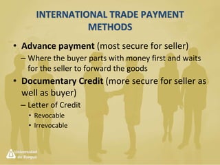 International Trade Payment Methods
They are banking instruments that allow the
successfull closure of an international trade
operation therefore guaranteeing the payment
derived from the purchase or sale of goods.
 