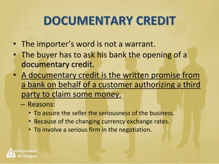 International Trade Payment Methods
• Advance payment (most secure for seller)
– Where the buyer parts with money first and waits
for the seller to forward the goods
• Documentary Credit (more secure for seller as
well as buyer)
– Letter of Credit
• Revocable
• Irrevocable
 