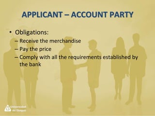 Documentary Credit
• The importer’s word is not a warrant.
• The buyer has to ask his bank the opening of a
documentary credit.
• A documentary credit is the written promise from
a bank on behalf of a customer authorizing a third
party to claim some money.
– Reasons:
• To assure the seller the seriousness of the business.
• Because of the changing currency exchange rates.
• To involve a serious firm in the negotiation.
 