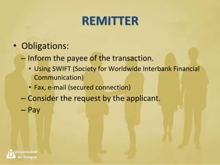 Letter of Credit
• It is not the same as the DC; the letter
establishes the conditions of use of the credit;
it is a kind of a voucher issued by the bank to
the seller, stating the instructions to make the
DC effective.
• Importer  Applicant
• M Bank  Remitter
• X Bank  Collector
• Exporter  Payee
 