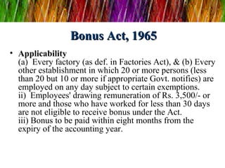 Bonus Act, 1965
• Applicability
  (a)  Every factory (as def. in Factories Act), & (b) Every 
  other establishment in which 20 or more persons (less 
  than 20 but 10 or more if appropriate Govt. notifies) are 
  employed on any day subject to certain exemptions.
  ii)  Employees' drawing remuneration of Rs. 3,500/- or 
  more and those who have worked for less than 30 days 
  are not eligible to receive bonus under the Act.
  iii) Bonus to be paid within eight months from the 
  expiry of the accounting year.
 