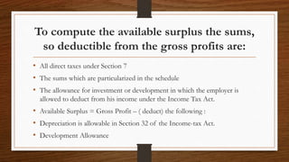 To compute the available surplus the sums,
so deductible from the gross profits are:
• All direct taxes under Section 7
• The sums which are particularized in the schedule
• The allowance for investment or development in which the employer is
allowed to deduct from his income under the Income Tax Act.
• Available Surplus = Gross Profit – ( deduct) the following :
• Depreciation is allowable in Section 32 of the Income-tax Act.
• Development Allowance
 