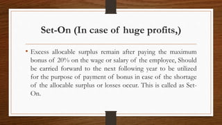 Set-On (In case of huge profits,)
• Excess allocable surplus remain after paying the maximum
bonus of 20% on the wage or salary of the employee, Should
be carried forward to the next following year to be utilized
for the purpose of payment of bonus in case of the shortage
of the allocable surplus or losses occur. This is called as Set-
On.
 