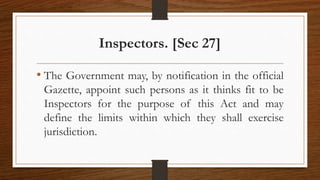Inspectors. [Sec 27]
• The Government may, by notification in the official
Gazette, appoint such persons as it thinks fit to be
Inspectors for the purpose of this Act and may
define the limits within which they shall exercise
jurisdiction.
 