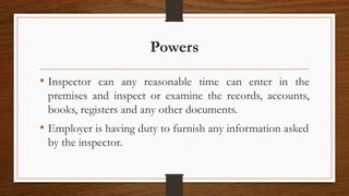 Powers
• Inspector can any reasonable time can enter in the
premises and inspect or examine the records, accounts,
books, registers and any other documents.
• Employer is having duty to furnish any information asked
by the inspector.
 