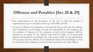 Offences and Penalties [Sec 28 & 29]
• For contravention of the provisions of the Act or rules the penalty is
imprisonment up to 6 months or fine up to Rs.1000, or both.
• In case of offences by companies, every person who, at the time the offence
was committed, was in charge of, and was responsible to, the company for
the conduct of business of the company, as well as the company, shall be
deemed to be guilty of the offence and shall be liable to be proceeded
against and punished accordingly: any such person liable to any punishment
if he proves that the offence was committed without his knowledge or that
he exercised all due diligence to prevent the commission of such offence.
 