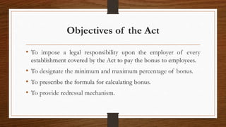 Objectives of the Act
• To impose a legal responsibility upon the employer of every
establishment covered by the Act to pay the bonus to employees.
• To designate the minimum and maximum percentage of bonus.
• To prescribe the formula for calculating bonus.
• To provide redressal mechanism.
 