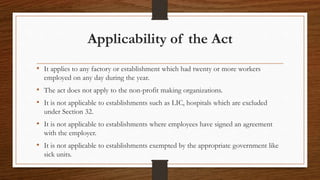 Applicability of the Act
• It applies to any factory or establishment which had twenty or more workers
employed on any day during the year.
• The act does not apply to the non-profit making organizations.
• It is not applicable to establishments such as LIC, hospitals which are excluded
under Section 32.
• It is not applicable to establishments where employees have signed an agreement
with the employer.
• It is not applicable to establishments exempted by the appropriate government like
sick units.
 