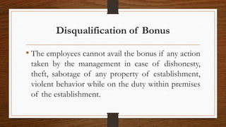 Disqualification of Bonus
• The employees cannot avail the bonus if any action
taken by the management in case of dishonesty,
theft, sabotage of any property of establishment,
violent behavior while on the duty within premises
of the establishment.
 