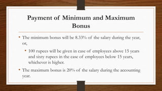 Payment of Minimum and Maximum
Bonus
• The minimum bonus will be 8.33% of the salary during the year,
or,
• 100 rupees will be given in case of employees above 15 years
and sixty rupees in the case of employees below 15 years,
whichever is higher.
• The maximum bonus is 20% of the salary during the accounting
year.
 
