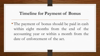 Timeline for Payment of Bonus
•The payment of bonus should be paid in cash
within eight months from the end of the
accounting year or within a month from the
date of enforcement of the act.
 
