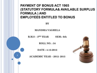 PAYMENT OF BONUS ACT 1965
    (STATUTORY FORMULA& AVAILABLE SURPLUS
    FORMULA ) AND
    EMPLOYEES ENTITLED TO BONUS
                    BY

            MANISHA VAGHELA

       B.M.S – 3RD YEAR     SEM:- 6th

               ROLL NO. : 34

              DATE : 4-12-2012

1
        ACADEMIC YEAR – 2012- 2013
 