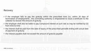 Recovery
• if the employer fails to pay the gratuity within the prescribed time (i.e., within 30 days of
termination of employment) , the controlling authority is empowered to issue a certificate to the
collector to recover the amount of gratuity
• the employer shall also be liable to pay Compound interest at such rate as may be notified by CG
from time to time
• the interest shall be paid from the date of expiry of the prescribed period& ending with actual date
of payment of gratuity
• the interest payable shall not exceed the amount of gratuity payable
IHRM, 1st sessional
 