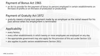 Payment of Bonus Act 1965
• an Act to provide for the payment of bonus to persons employed in certain establishments on
the basis of profits or on the basis of production or productivity
Payment of Gratuity Act 1972
• gratuity means a lump sum payment made by an employer as the retrial reward for his
past service when his employment is terminated
Applicability
• every factory
• every other establishments in which twenty or more employees are employed on any day
• the appropriate government may also apply for the provision of this act under Section 1(3)
• also applies to public sectors establishments Section 20(1)
IHRM, 1st sessional
 