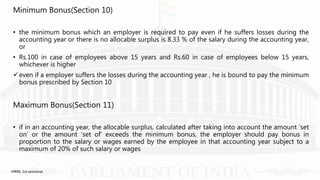 Minimum Bonus(Section 10)
• the minimum bonus which an employer is required to pay even if he suffers losses during the
accounting year or there is no allocable surplus is 8.33 % of the salary during the accounting year,
or
• Rs.100 in case of employees above 15 years and Rs.60 in case of employees below 15 years,
whichever is higher
even if a employer suffers the losses during the accounting year , he is bound to pay the minimum
bonus prescribed by Section 10
Maximum Bonus(Section 11)
• if in an accounting year, the allocable surplus, calculated after taking into account the amount ‘set
on’ or the amount ‘set of’ exceeds the minimum bonus, the employer should pay bonus in
proportion to the salary or wages earned by the employee in that accounting year subject to a
maximum of 20% of such salary or wages
IHRM, 1st sessional
 
