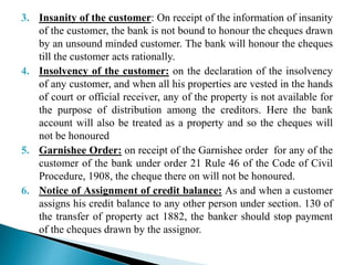 3. Insanity of the customer: On receipt of the information of insanity
of the customer, the bank is not bound to honour the cheques drawn
by an unsound minded customer. The bank will honour the cheques
till the customer acts rationally.
4. Insolvency of the customer: on the declaration of the insolvency
of any customer, and when all his properties are vested in the hands
of court or official receiver, any of the property is not available for
the purpose of distribution among the creditors. Here the bank
account will also be treated as a property and so the cheques will
not be honoured
5. Garnishee Order: on receipt of the Garnishee order for any of the
customer of the bank under order 21 Rule 46 of the Code of Civil
Procedure, 1908, the cheque there on will not be honoured.
6. Notice of Assignment of credit balance: As and when a customer
assigns his credit balance to any other person under section. 130 of
the transfer of property act 1882, the banker should stop payment
of the cheques drawn by the assignor.
 