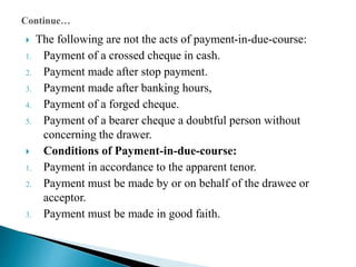  The following are not the acts of payment-in-due-course:
1. Payment of a crossed cheque in cash.
2. Payment made after stop payment.
3. Payment made after banking hours,
4. Payment of a forged cheque.
5. Payment of a bearer cheque a doubtful person without
concerning the drawer.
 Conditions of Payment-in-due-course:
1. Payment in accordance to the apparent tenor.
2. Payment must be made by or on behalf of the drawee or
acceptor.
3. Payment must be made in good faith.
 
