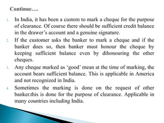 1. In India, it has been a custom to mark a cheque for the purpose
of clearance. Of course there should be sufficient credit balance
in the drawer’s account and a genuine signature.
2. If the customer asks the banker to mark a cheque and if the
banker does so, then banker must honour the cheque by
keeping sufficient balance even by dihonouring the other
cheques.
3. Any cheque marked as ‘good’ mean at the time of marking, the
account bears sufficient balance. This is applicable in America
and not recognized in India.
4. Sometimes the marking is done on the request of other
banker.this is done for the purpose of clearance. Applicable in
many countries including India.
 