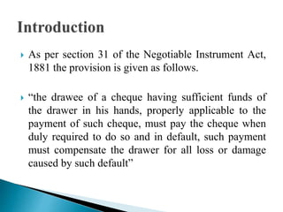  As per section 31 of the Negotiable Instrument Act,
1881 the provision is given as follows.
 “the drawee of a cheque having sufficient funds of
the drawer in his hands, properly applicable to the
payment of such cheque, must pay the cheque when
duly required to do so and in default, such payment
must compensate the drawer for all loss or damage
caused by such default”
 