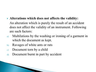  Alterations which does not affects the validity:
An alteration which is purely the result of an accident
does not affect the validity of an instrument. Following
are such factors:
a) Multilations by the washing or ironing of a garment in
which the document as kept.
b) Ravages of white ants or rats
c) Document torn by a child
d) Document burnt in part by accident
 