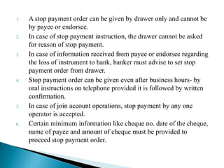 1. A stop payment order can be given by drawer only and cannot be
by payee or endorsee.
2. In case of stop payment instruction, the drawer cannot be asked
for reason of stop payment.
3. In case of information received from payee or endorsee regarding
the loss of instrument to bank, banker must advise to set stop
payment order from drawer.
4. Stop payment order can be given even after business hours- by
oral instructions on telephone provided it is followed by written
confirmation.
5. In case of join account operations, stop payment by any one
operator is accepted.
6. Certain minimum information like cheque no. date of the cheque,
name of payee and amount of cheque must be provided to
proceed stop payment order.
 