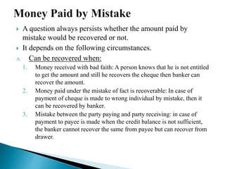 A question always persists whether the amount paid by
mistake would be recovered or not.
 It depends on the following circumstances.
A. Can be recovered when:
1. Money received with bad faith: A person knows that he is not entitled
to get the amount and still he recovers the cheque then banker can
recover the amount.
2. Money paid under the mistake of fact is recoverable: In case of
payment of cheque is made to wrong individual by mistake, then it
can be recovered by banker.
3. Mistake between the party paying and party receiving: in case of
payment to payee is made when the credit balance is not sufficient,
the banker cannot recover the same from payee but can recover from
drawer.
 