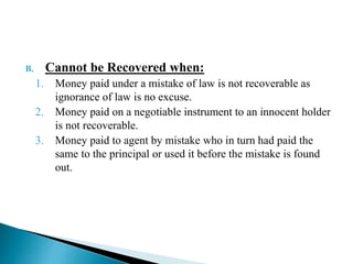 B. Cannot be Recovered when:
1. Money paid under a mistake of law is not recoverable as
ignorance of law is no excuse.
2. Money paid on a negotiable instrument to an innocent holder
is not recoverable.
3. Money paid to agent by mistake who in turn had paid the
same to the principal or used it before the mistake is found
out.
 