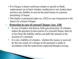  If a Cheque is bearer and bears simple or special or blank
endorsement on its back whether conditional or not, banker does
not have any liability in case he has paid money to a person,
presenting a Cheque.
 The banker is protected under sec. 82(2) in case of payment to the
bearer for a bearer Cheque.
3. Protection in case of crossed Cheque: [sec. 128]
 In case of banker and drawer, both gets protection. If a banker
makes the payment in-due-course of a crossed Cheque, then he
is free from the liability and he can debit the amount in the
account of a customer.
 It is not a liability of a banker , whether the money is received
by the true owner of a cheque as the payment is made in
accordance with the instructions expressed though crossing.
 