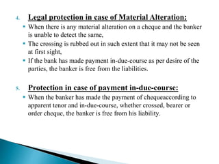 4. Legal protection in case of Material Alteration:
 When there is any material alteration on a cheque and the banker
is unable to detect the same,
 The crossing is rubbed out in such extent that it may not be seen
at first sight,
 If the bank has made payment in-due-course as per desire of the
parties, the banker is free from the liabilities.
5. Protection in case of payment in-due-course:
 When the banker has made the payment of chequeaccording to
apparent tenor and in-due-course, whether crossed, bearer or
order cheque, the banker is free from his liability.
 