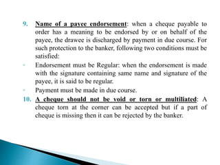 9. Name of a payee endorsement: when a cheque payable to
order has a meaning to be endorsed by or on behalf of the
payee, the drawee is discharged by payment in due course. For
such protection to the banker, following two conditions must be
satisfied:
◦ Endorsement must be Regular: when the endorsement is made
with the signature containing same name and signature of the
payee, it is said to be regular.
◦ Payment must be made in due course.
10. A cheque should not be void or torn or multiliated: A
cheque torn at the corner can be accepted but if a part of
cheque is missing then it can be rejected by the banker.
 