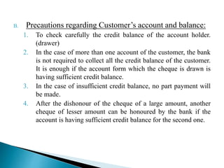 B. Precautions regarding Customer’s account and balance:
1. To check carefully the credit balance of the account holder.
(drawer)
2. In the case of more than one account of the customer, the bank
is not required to collect all the credit balance of the customer.
It is enough if the account form which the cheque is drawn is
having sufficient credit balance.
3. In the case of insufficient credit balance, no part payment will
be made.
4. After the dishonour of the cheque of a large amount, another
cheque of lesser amount can be honoured by the bank if the
account is having sufficient credit balance for the second one.
 