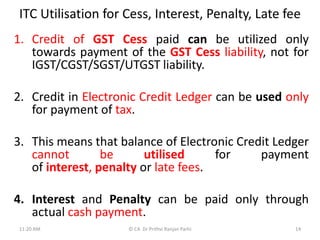 ITC Utilisation for Cess, Interest, Penalty, Late fee
1. Credit of GST Cess paid can be utilized only
towards payment of the GST Cess liability, not for
IGST/CGST/SGST/UTGST liability.
2. Credit in Electronic Credit Ledger can be used only
for payment of tax.
3. This means that balance of Electronic Credit Ledger
cannot be utilised for payment
of interest, penalty or late fees.
4. Interest and Penalty can be paid only through
actual cash payment.
11:20 AM © CA Dr Prithvi Ranjan Parhi 14
 