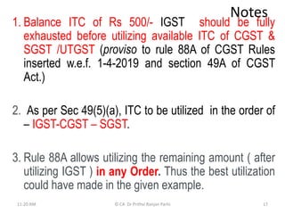 Notes
1. Balance ITC of Rs 500/- IGST should be fully
exhausted before utilizing available ITC of CGST &
SGST /UTGST (proviso to rule 88A of CGST Rules
inserted w.e.f. 1-4-2019 and section 49A of CGST
Act.)
2. As per Sec 49(5)(a), ITC to be utilized in the order of
– IGST-CGST – SGST.
3. Rule 88A allows utilizing the remaining amount ( after
utilizing IGST ) in any Order. Thus the best utilization
could have made in the given example.
11:20 AM © CA Dr Prithvi Ranjan Parhi 17
 