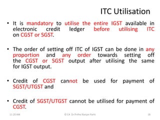 ITC Utilisation
• It is mandatory to utilise the entire IGST available in
electronic credit ledger before utilising ITC
on CGST or SGST.
• The order of setting off ITC of IGST can be done in any
proportion and any order towards setting off
the CGST or SGST output after utilising the same
for IGST output.
• Credit of CGST cannot be used for payment of
SGST/UTGST and
• Credit of SGST/UTGST cannot be utilised for payment of
CGST.
11:20 AM 18
© CA Dr Prithvi Ranjan Parhi
 